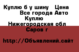 Куплю б/у шину › Цена ­ 1 000 - Все города Авто » Куплю   . Нижегородская обл.,Саров г.